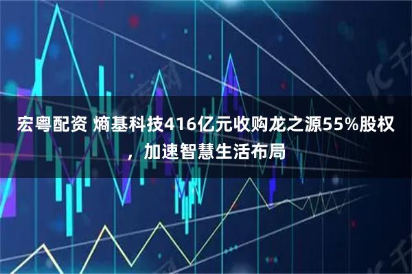 宏粤配资 熵基科技416亿元收购龙之源55%股权，加速智慧生活布局