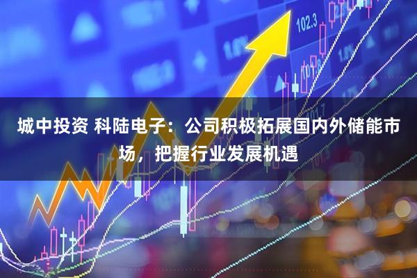 城中投资 科陆电子：公司积极拓展国内外储能市场，把握行业发展机遇