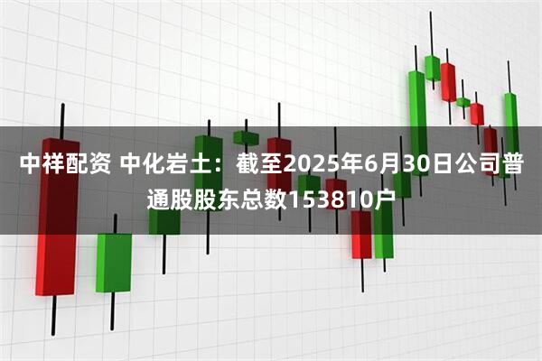 中祥配资 中化岩土：截至2025年6月30日公司普通股股东总数153810户