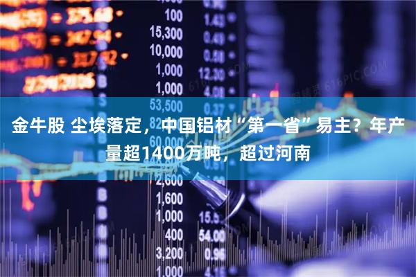 金牛股 尘埃落定，中国铝材“第一省”易主？年产量超1400万吨，超过河南