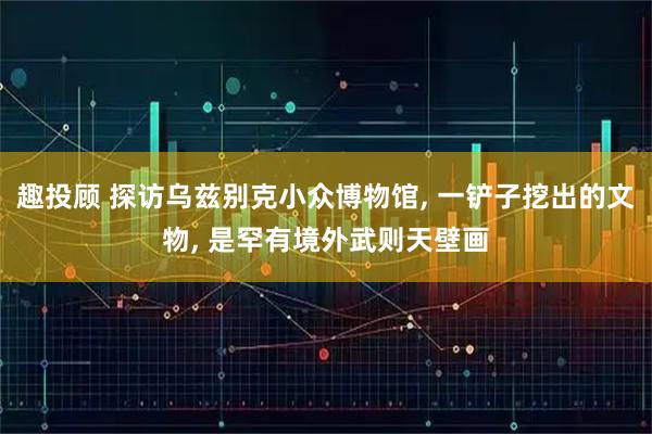 趣投顾 探访乌兹别克小众博物馆, 一铲子挖出的文物, 是罕有境外武则天壁画