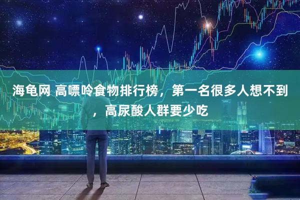 海龟网 高嘌呤食物排行榜，第一名很多人想不到，高尿酸人群要少吃