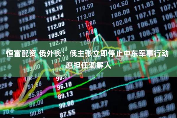 恒富配资 俄外长：俄主张立即停止中东军事行动 愿担任调解人