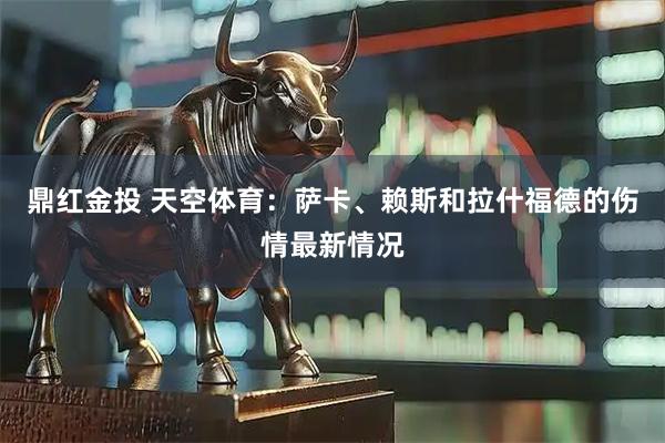 鼎红金投 天空体育：萨卡、赖斯和拉什福德的伤情最新情况
