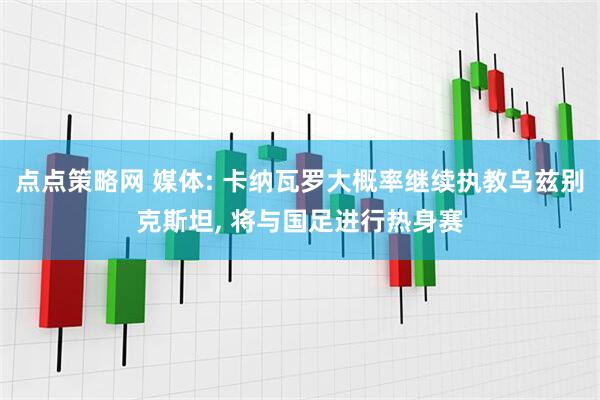 点点策略网 媒体: 卡纳瓦罗大概率继续执教乌兹别克斯坦, 将与国足进行热身赛