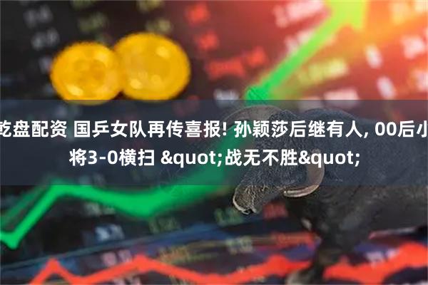 乾盘配资 国乒女队再传喜报! 孙颖莎后继有人, 00后小将3-0横扫 "战无不胜"