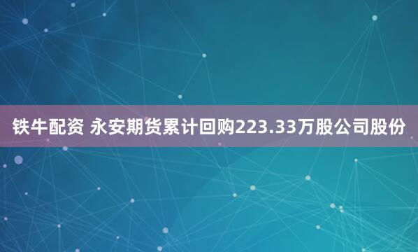 铁牛配资 永安期货累计回购223.33万股公司股份